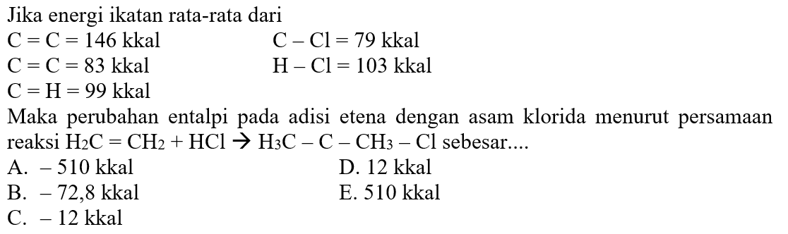 Jika energi ikatan rata-rata dari C=C=146 kkal C=C=83 kkal C=H=99 kkal C-Cl=79 kkal H-Cl=103 kkal Maka perubahan entalpi pada adisi etena dengan asam klorida menurut persamaanreaksi H2C = CH2 + HCl -> H3C-C-CH3-Cl sebesar....