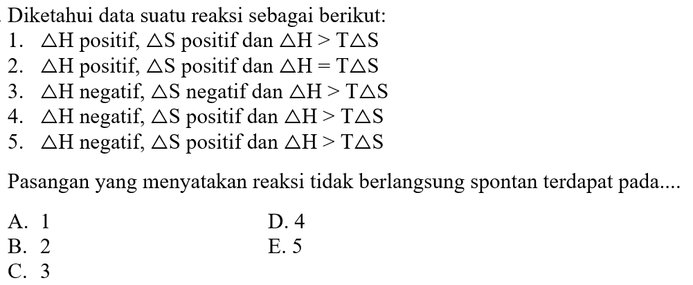 Diketahui data suatu reaksi sebagai berikut:
1. delta H positif, delta S positif dan delta H>T delta S 2. delta H positif, delta S positif dan delta H=T delta S 3. delta H negatif, delta S negatif dan delta H>T delta S 4. delta H negatif, delta S positif dan delta H>T delta S 5. delta H negatif, delta S positif dan delta H>T delta S Pasangan yang menyatakan reaksi tidak berlangsung spontan terdapat pada....