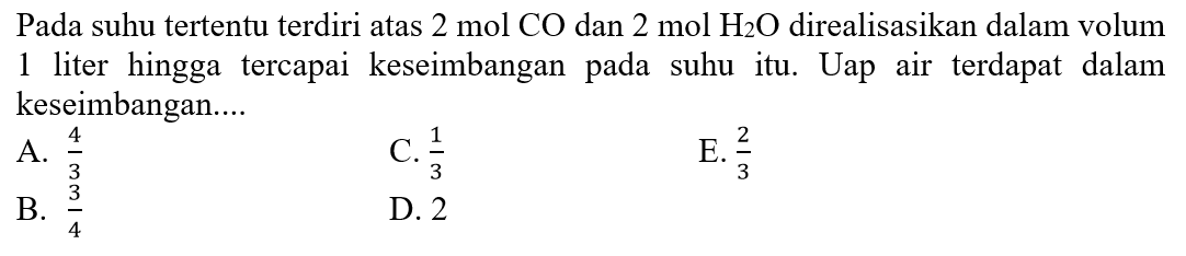 Pada suhu tertentu terdiri atas  2 ~mol CO  dan  2 ~mol  H_(2) O  direalisasikan dalam volum 1 liter hingga tercapai keseimbangan pada suhu itu. Uap air terdapat dalam keseimbangan....
A.  (4)/(3) 
C.  (1)/(3) 
E.  (2)/(3) 
B.  (3)/(4) 
D. 2