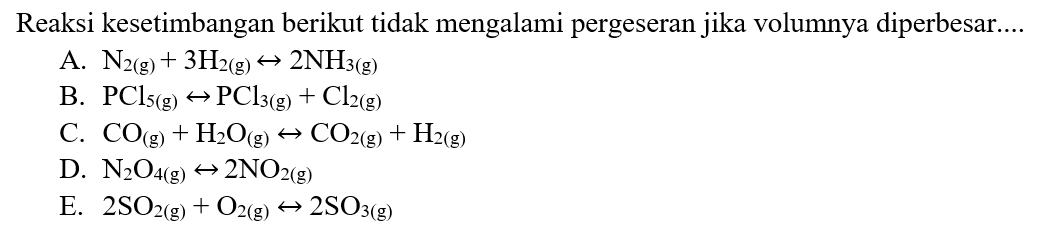 Reaksi kesetimbangan berikut tidak mengalami pergeseran jika volumnya diperbesar.... A.  N2(g)+3H2(g) <=> 2NH3(g) 
B.  PCl5(g) <=> PCl3(g)+Cl2(g) 
C.  CO(g)+H2 O(g) <=> CO2(g)+H2(g) 
D.  N2 O4(g) <=> 2NO2(g) 
E.  2 SO2(g)+O2(g) <=> 2SO3(g) 