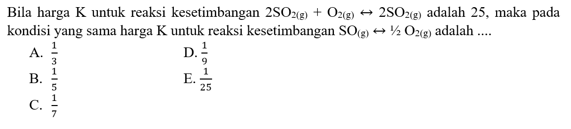 Bila harga  K  untuk reaksi kesetimbangan  2 SO2(g)+O2(g) <-> 2 SO2(g) adalah 25, maka pada kondisi yang sama harga  K  untuk reaksi kesetimbangan  SO(g) <-> 1/2 O2(g) adalah ....  