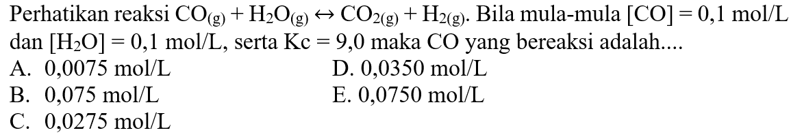 Perhatikan reaksi  CO(g)+H2 O(g) <-> CO2(g)+H2(g). Bila mula-mula [CO]=0,1 mol/L dan [H2O]=0,1 mol/L, serta Kc=9,0 maka CO  yang bereaksi adalah....     