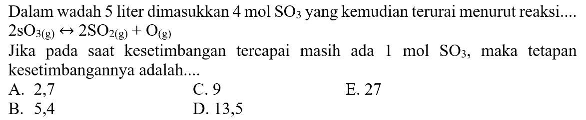 Dalam wadah 5 liter dimasukkan 4 mol SO3 yang kemudian terurai menurut reaksi....  2SO3(g) -> 2SO2(g) + O(g) Jika pada saat kesetimbangan tercapai masih ada 1 mol SO3 , maka tetapan kesetimbangannya adalah....