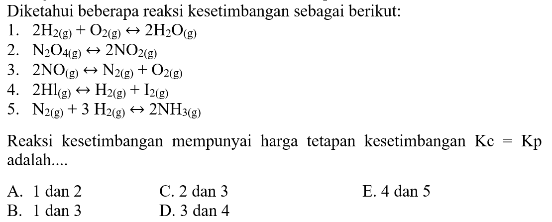 Diketahui beberapa reaksi kesetimbangan sebagai berikut: 1. 2H2(g) + O2(g) <-> 2H2O(g) 2. N2O4(g) <-> 2NO2(g) 3. 2NO(g) <-> N2(g) + O2(g) 4. 2Hl(g) <-> H2(g) + I2(g) 5. N2(g) + 3H2(g) <-> 2NH3(g) Reaksi kesetimbangan mempunyai harga tetapan kesetimbangan Kc=Kp adalah... A. 1 dan 2 C. 2   dan  3    E.  4   dan  5    B.  1   dan  3    D.  3   dan  4   