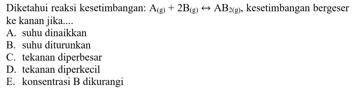 Diketahui reaksi kesetimbangan: A(g) + 2B(g) <=> AB2(g), kesetimbangan bergeser ke kanan jika.... A. suhu dinaikkan B. suhu diturunkan C. tekanan diperbesar D. tekanan diperkecil E. konsentrasi B dikurangi 