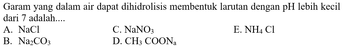 Garam yang dalam air dapat dihidrolisis membentuk larutan dengan pH lebih kecil dari 7 adalah....
A. NaCl
C. NaNO3
E. NH4 Cl
B. Na2 CO3
D. CH3 COONa