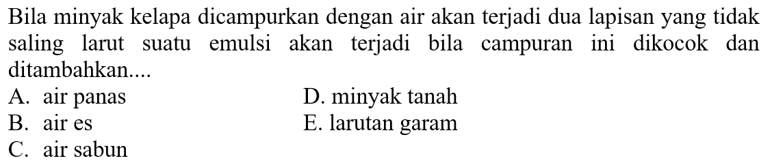 Bila minyak kelapa dicampurkan dengan air akan terjadi dua lapisan yang tidak saling larut suatu emulsi akan terjadi bila campuran ini dikocok dan ditambahkan....
A. air panas
D. minyak tanah
B. air es
E. larutan garam
C. air sabun