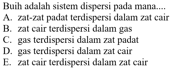 Buih adalah sistem dispersi pada mana....
A. zat-zat padat terdispersi dalam zat cair
B. zat cair terdispersi dalam gas
C. gas terdispersi dalam zat padat
D. gas terdispersi dalam zat cair
E. zat cair terdispersi dalam zat cair