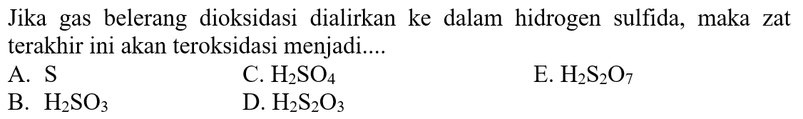 Jika gas belerang dioksidasi dialirkan ke dalam hidrogen sulfida, maka zat terakhir ini akan teroksidasi menjadi....
A. S
C. H2 SO4
E. H2 S2 O7
B. H2 SO3
D. H2 S2 O3