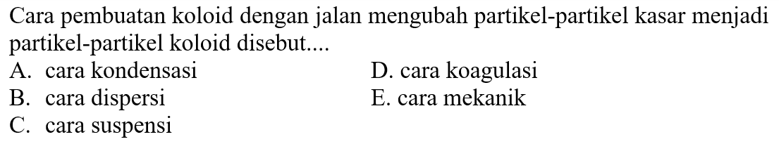 Cara pembuatan koloid dengan jalan mengubah partikel-partikel kasar menjadi partikel-partikel koloid disebut....
A. cara kondensasi
D. cara koagulasi
B. cara dispersi
E. cara mekanik
C. cara suspensi