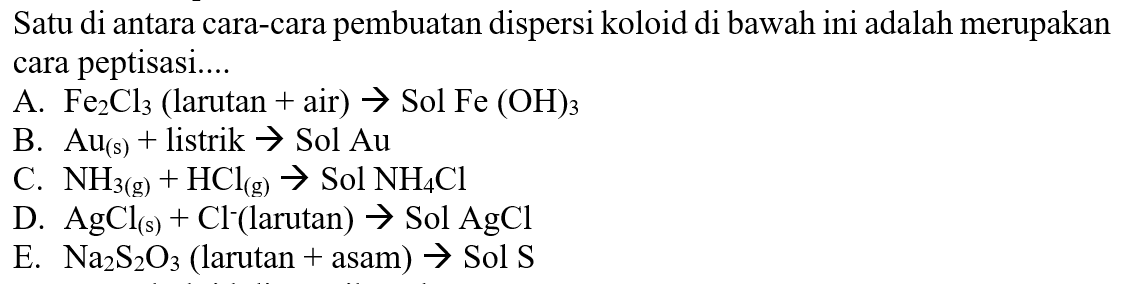 Satu di antara cara-cara pembuatan dispersi koloid di bawah ini adalah merupakan cara peptisasi....
A.  Fe2 Cl3  (larutan  +  air  ) -> Sol Fe(OH)3
B.  Au(s)+  listrik  ->  Sol  Au 
C.  NH3(g)+HCl(g) ->  Sol  NH4 Cl 
D.  AgCl(s)+Cl^-( larutan  ) -> Sol AgCl 
E.  Na2S2O3  (larutan  +  asam  ) ->  Sol  S 