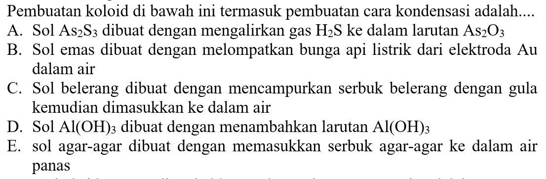 Pembuatan koloid di bawah ini termasuk pembuatan cara kondensasi adalah....
A. Sol  As2S3  dibuat dengan mengalirkan gas  H2 S  ke dalam larutan  As2 O3 
B. Sol emas dibuat dengan melompatkan bunga api listrik dari elektroda  Au  dalam air
C. Sol belerang dibuat dengan mencampurkan serbuk belerang dengan gula kemudian dimasukkan ke dalam air
D. Sol  Al(OH)3  dibuat dengan menambahkan larutan  Al(OH)3 
E. sol agar-agar dibuat dengan memasukkan serbuk agar-agar ke dalam air panas