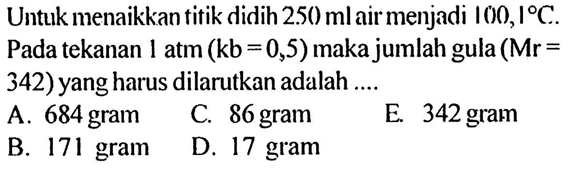 Untuk menaikkan titik didih 250 ml air menjadi 100,1 C. Pada tekanan 1 atm (kb = 0,5) maka jumlah gula (Mr = 342) yang harus dilarutkan adalah