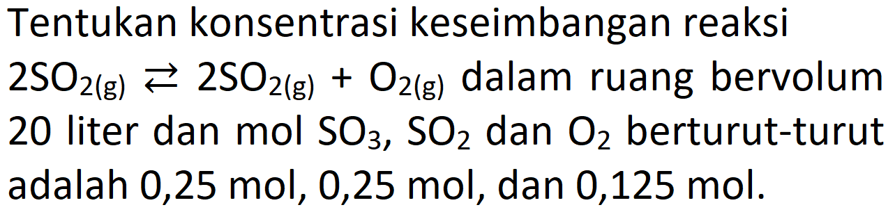 Tentukan konsentrasi keseimbangan reaksi 2 SO2 (g) < = > 2 SO2 (g) + O2(g) dalam ruang bervolum 20 liter dan mol SO3, SO2 dan O2 berturut-turut adalah 0,25 mol, 0,25 mol, dan 0,125 mol.