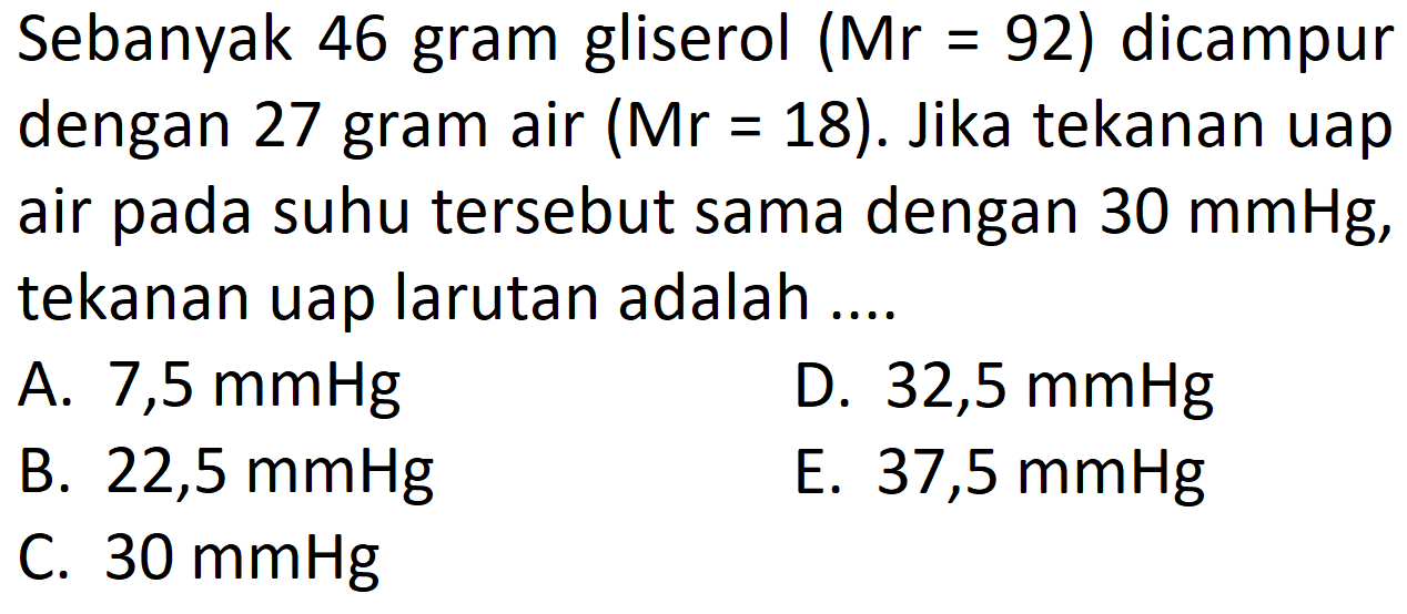 Sebanyak 46 gram gliserol (Mr = 92) dicampur dengan 27 gram air (Mr = 18). Jika tekanan uap suhu tersebut sama dengan 30 mmHg, air pada tekanan uap larutan adalah .... 