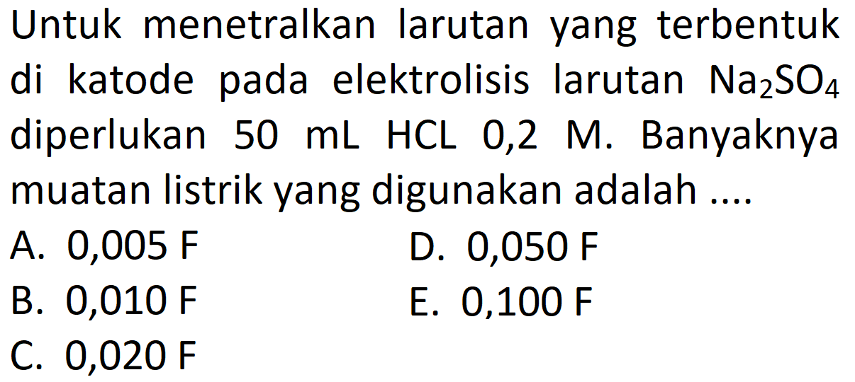 Untuk menetralkan larutan yang terbentuk di katode pada elektrolisis larutan  Na2SO4  diperlukan  50 mL  HCL 0,2 M. Banyaknya muatan listrik yang digunakan adalah ....