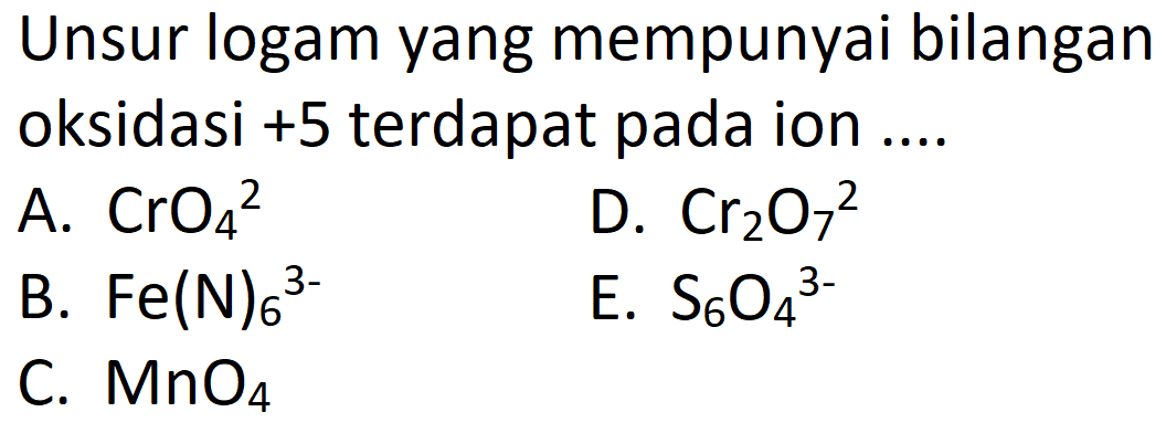 Unsur logam yang mempunyai bilangan oksidasi +5 terdapat pada ion .... A. CrO4^2 B. Fe(N)6^(3-) C. MnO4 D. Cr2O7^2 E. S6O4^(3-) 
