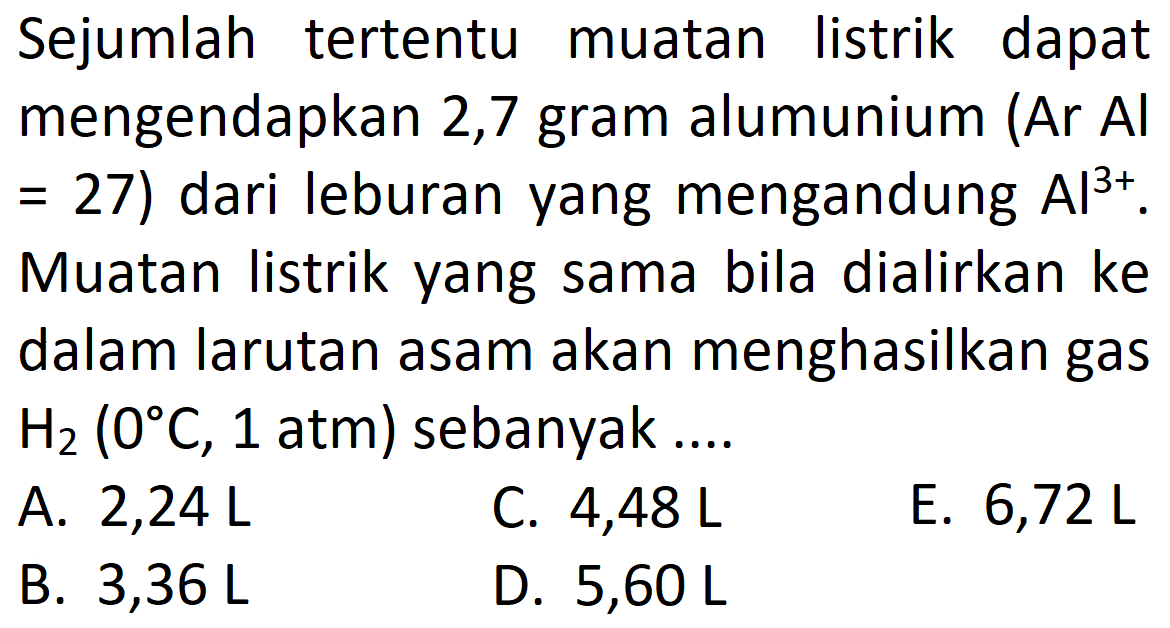 Sejumlah tertentu muatan listrik dapat mengendapkan 2,7 gram alumunium (Ar Al  =27  ) dari leburan yang mengandung  Al^(3+) . Muatan listrik yang sama bila dialirkan ke dalam larutan asam akan menghasilkan gas  H2(0 C, 1 atm)  sebanyak  ... . 
A.  2,24 L 
C.  4,48 L 
E.  6,72 L 
B.  3,36 L 
D.  5,60 L 