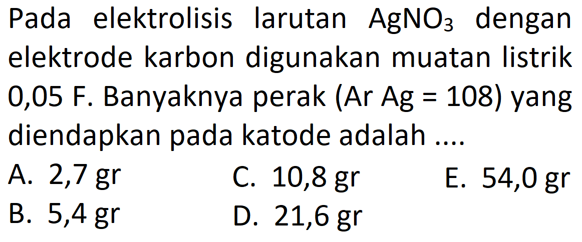 Pada elektrolisis larutan AgNO3 dengan elektrode karbon digunakan muatan listrik 0,05 F. Banyaknya perak (Ar Ag = 108) yang diendapkan pada katode adalah ....