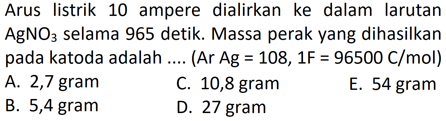 Arus listrik 10 ampere dialirkan ke dalam larutan AgNO3 selama 965 detik. Massa perak yang dihasilkan pada katoda adalah .... (Ar Ag =108,1 F=96500 C/mol)
