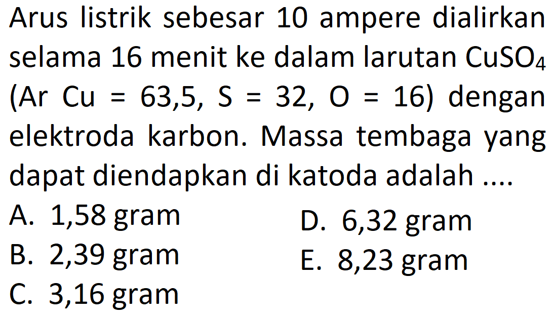 Arus listrik sebesar 10 ampere dialirkan selama 16 menit ke dalam larutan CuSO4 (Ar Cu=63,5, S=32, O=16) dengan elektroda karbon. Massa tembaga yang dapat diendapkan di katoda adalah .... 