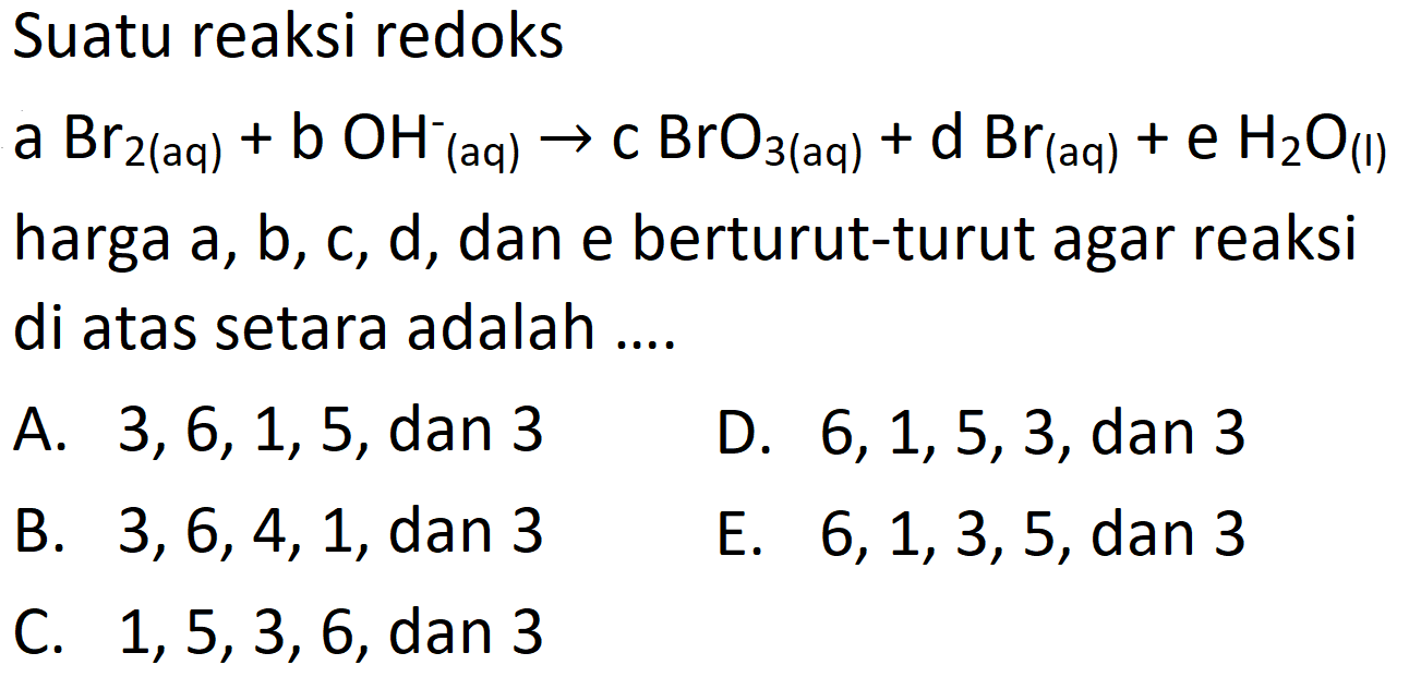 Suatu reaksi redoks
 a Br2  { (aq) ))+b OH_( {(aq) ))^- -> c BrO_(3  { (aq) ))+d Br_( {(aq) ))+e H2 O_( {(I) )) 
harga  a, b, c, d , dan e berturut-turut agar reaksi di atas setara adalah ....
A.  3,6,1,5 , dan 3
D.  6,1,5,3 , dan 3
B.  3,6,4,1 , dan 3
E.  6,1,3,5 , dan 3
C.  1,5,3,6 , dan 3