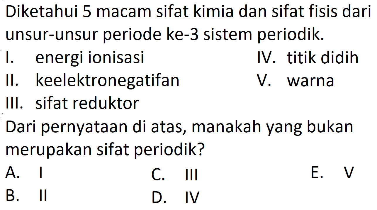 Diketahui 5 macam sifat kimia dan sifat fisis dari unsur-unsur periode ke-3 sistem periodik. 
I. energi ionisasi 
II. keelektronegatifan 
III. sifat reduktor 
IV. titik didih 
V. warna 
Dari pernyataan di atas, manakah yang bukan merupakan sifat periodik?