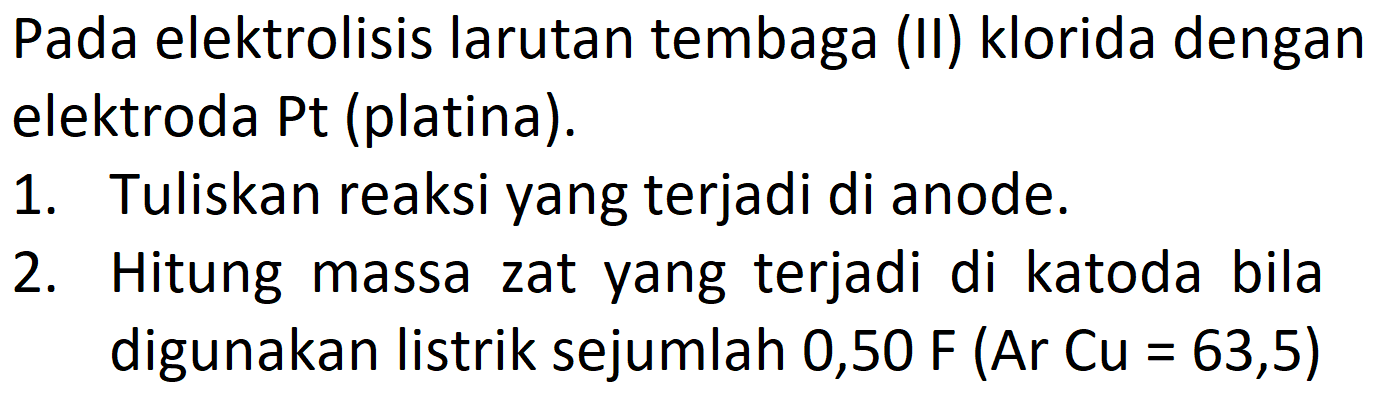 Pada elektrolisis larutan tembaga (II) klorida dengan elektroda Pt (platina). 1. Tuliskan reaksi yang terjadi di anode. 2. Hitung massa zat yang terjadi di katoda bila digunakan listrik sejumlah 0,50 F (Ar Cu = 63,5)