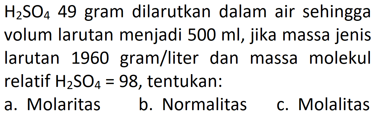  H2SO4 49 gram dilarutkan dalam air sehingga volum larutan menjadi 500 ml , jika massa jenis larutan 1960 gram/liter dan massa molekul relatif H2SO4=98 , tentukan:
a. Molaritas
b. Normalitas
c. Molalitas