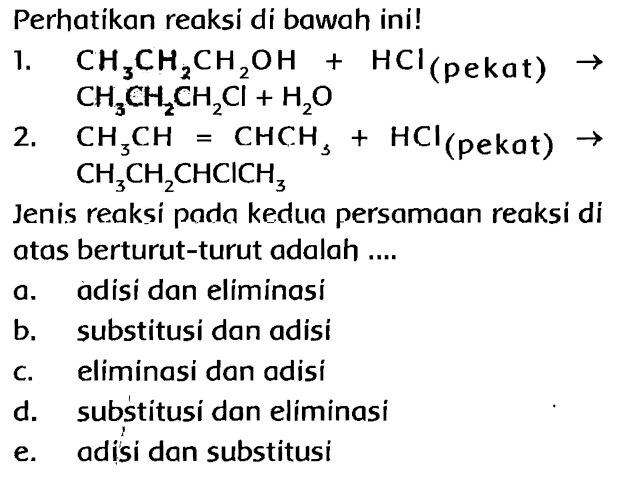 Perhatikan reaksi di bawah ini! 1. CH3CH2CH2OH+HCl (pekat) -> CH3CH2CH2Cl+H2O 2. CH3CH=CHCH3+HCl (pekat) -> CH3CH2CHClCH3 Jenis reaksi poda kedua persamaan reaksi di atas berturut-turut adalah .... a. adisi dan eliminasi b. substitusi dan adisi c. eliminasi dan adisi d. substitusi dan eliminasi e. adisi dan substitusi 