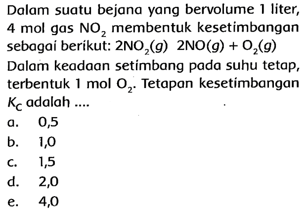 Dalam suatu bejana yang bervolume 1 liter, 4 mol gas NO2 membentuk kesetimbangan sebagai berikut: 2NO2(g) <=> 2NO(g) + O2(g) Dalam keadaan setimbang pada suhu tetap, terbentuk 1 mol O2. Tetapan kesetimbangan Kc adalah .... 