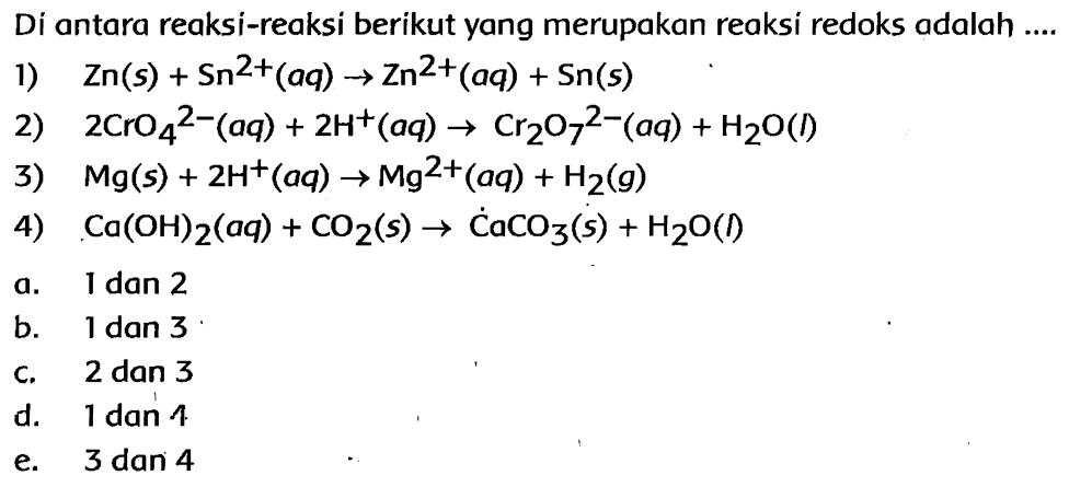 Di antara reaksi-reaksi berikut yang merupakan reaksi redoks adalah 
1) Zn (s) + Sn^(2+) (aq) -> Zn^(2+) (aq) + Sn (s) 
2) 2 CrO4^(2-) (aq) + 2 H^+ (aq) -> Cr2O7^(2-) (aq) + H2O (I) 
3) Mg (s) + 2 H^+ (aq) -> Mg^(2+) (aq) + H2 (g) 
4) Ca(OH)2 (aq) + CO2 (s) -> CaCO3 (s) + H2O (I) 
a. 1 dan 2 b. 1 dan 3 c. 2 dan 3 d. 1 dan 4 e. 3 dan 4 