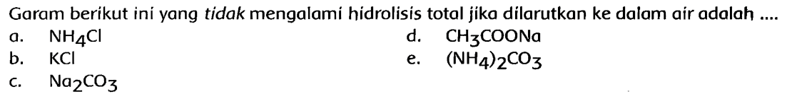 Garam berikut ini yang tidak mengalami hidrolisis total jika dilarutkan ke dalam air adalah ....
a. NH4 Cl
d. CH3 COONa
b. KCl
e.  (NH4)2 CO3
c. Na2 CO3