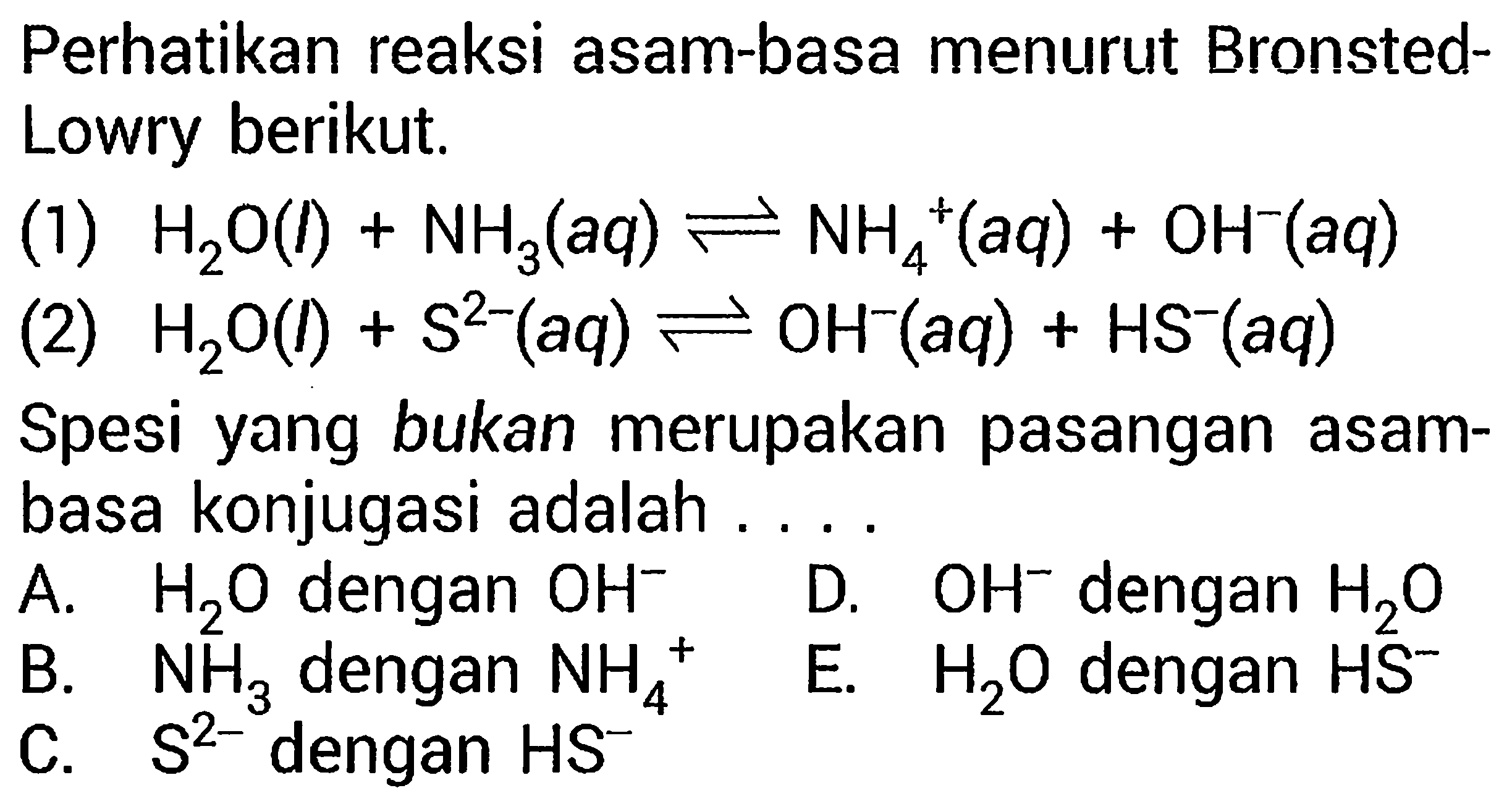 Perhatikan reaksi asam-basa menurut Bronsted-Lowry berikut. (1) H2O (l) + NH3 (aq) <=> NH4^+ (aq) + OH^- (aq) (2) H2O (l) + S^(2-) (aq) <=> OH^- (aq) + HS^- (aq) Spesi yang bukan merupakan pasangan asam-basa konjugasi adalah ... A. H2O dengan OH^- D. OH^- dengan H2O B. NH3 dengan NH4^+ E. H2O dengan HS^-  C. S^(2-) dengan HS^-