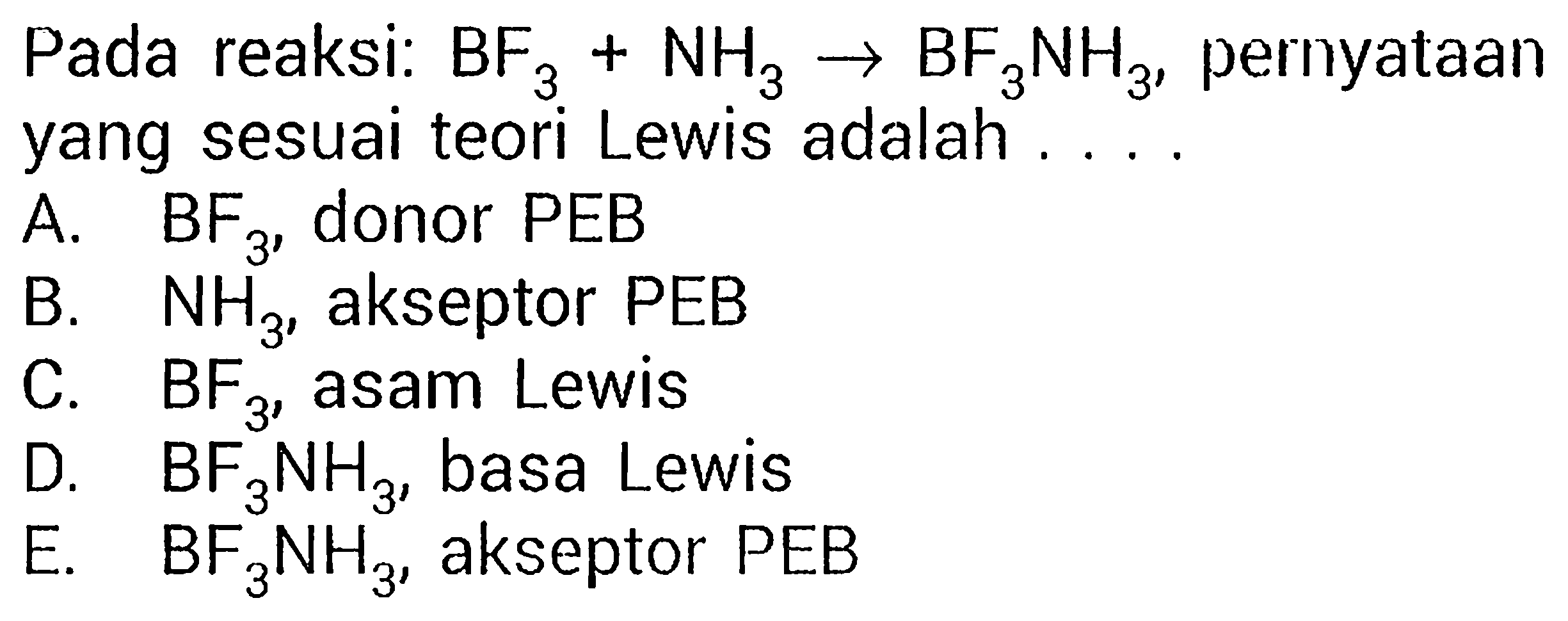 Pada reaksi: BF3 + NH3 - > BF3NH3, pernyataan yang sesuai teori Lewis adalah ....
A. BF3, donor PEB B. NH3, akseptor PEB C. BF3, asam Lewis D. BF3NH3, basa Lewis
E. BF3NH3, akseptor PEB 