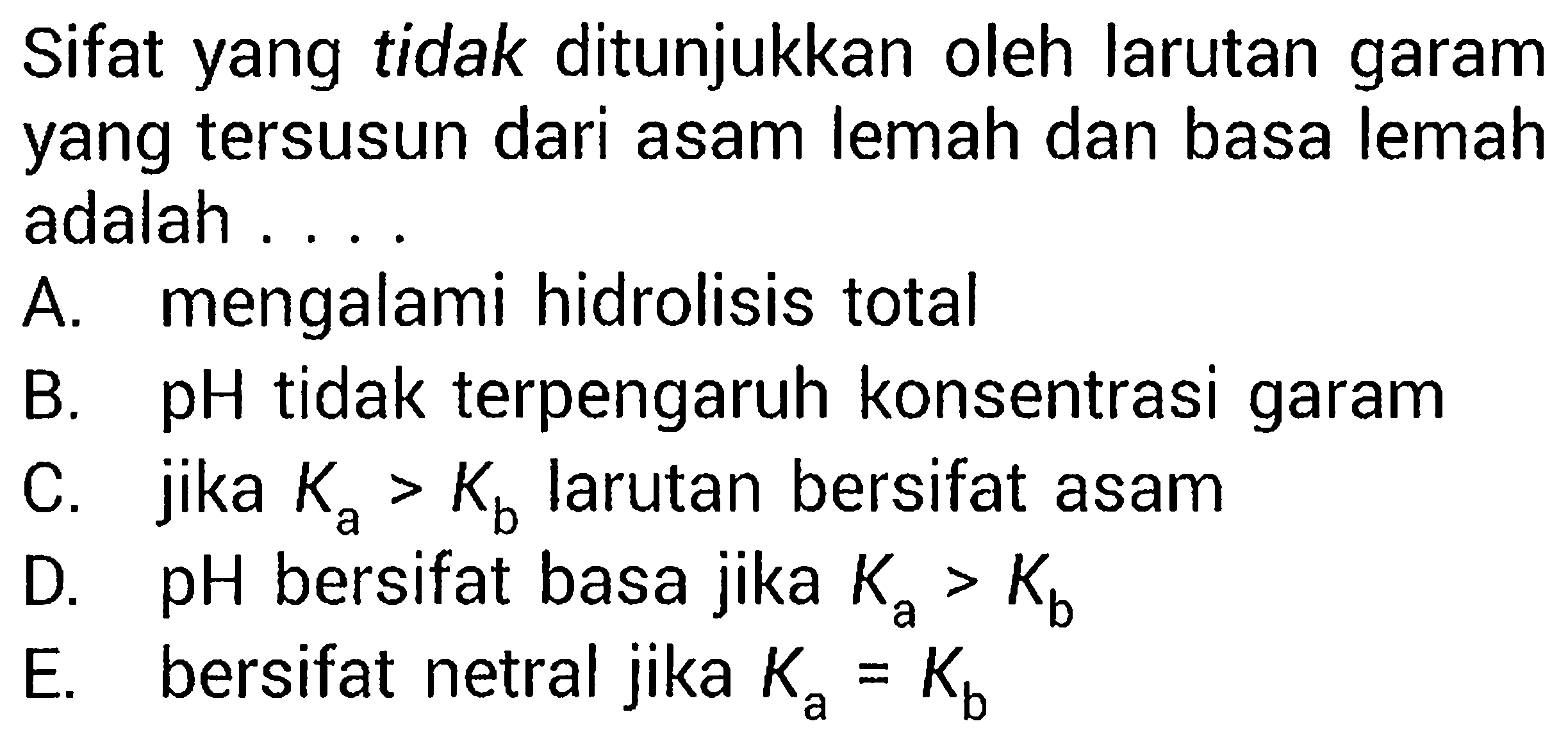 Sifat yang tidak ditunjukkan oleh larutan garam yang tersusun dari asam lemah dan basa lemah adalah ....
A. mengalami hidrolisis total
B. pH tidak terpengaruh konsentrasi garam
C. jika  Ka>Kb larutan bersifat asam
D. pH bersifat basa jika  Ka>Kb
E. bersifat netral jika  Ka=Kb