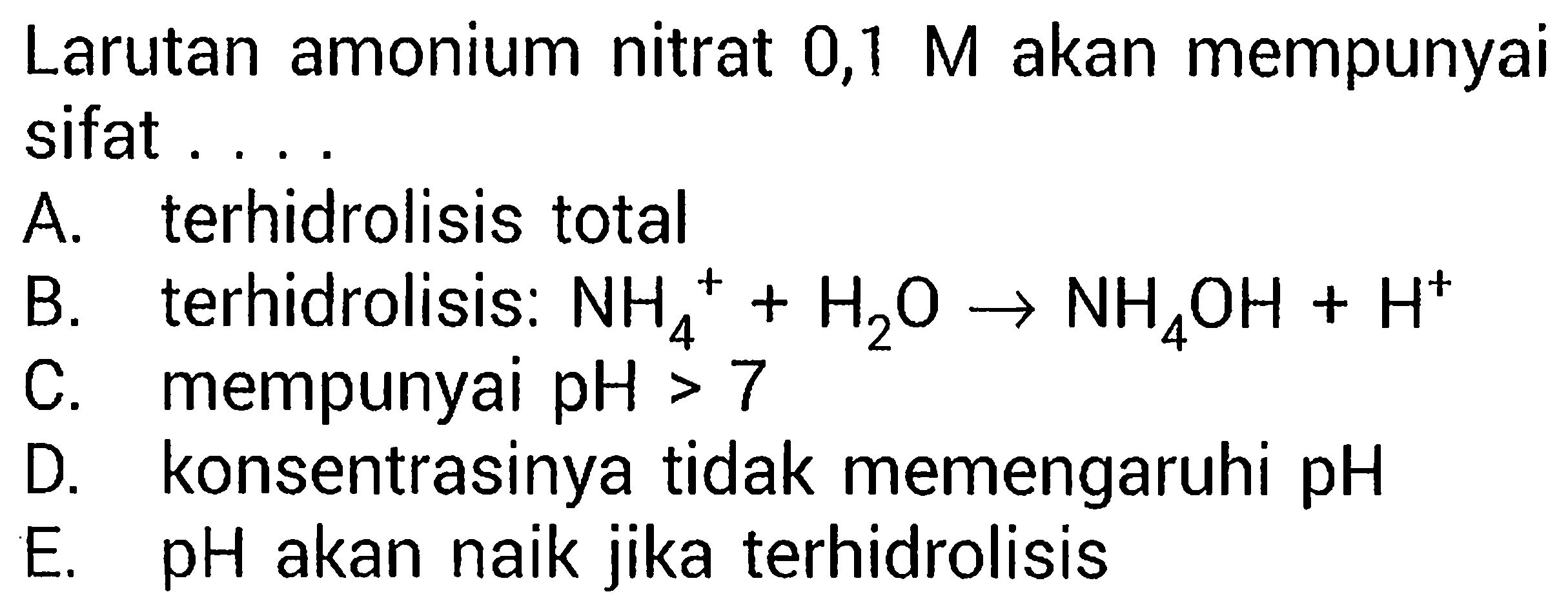 Larutan amonium nitrat  0,1 M akan mempunyai sifat .
A. terhidrolisis total
B. terhidrolisis: NH4 ^++H2 O -> NH4 OH+H^+
C. mempunyai pH>7 
D. konsentrasinya tidak memengaruhi pH
E. pH akan naik jika terhidrolisis