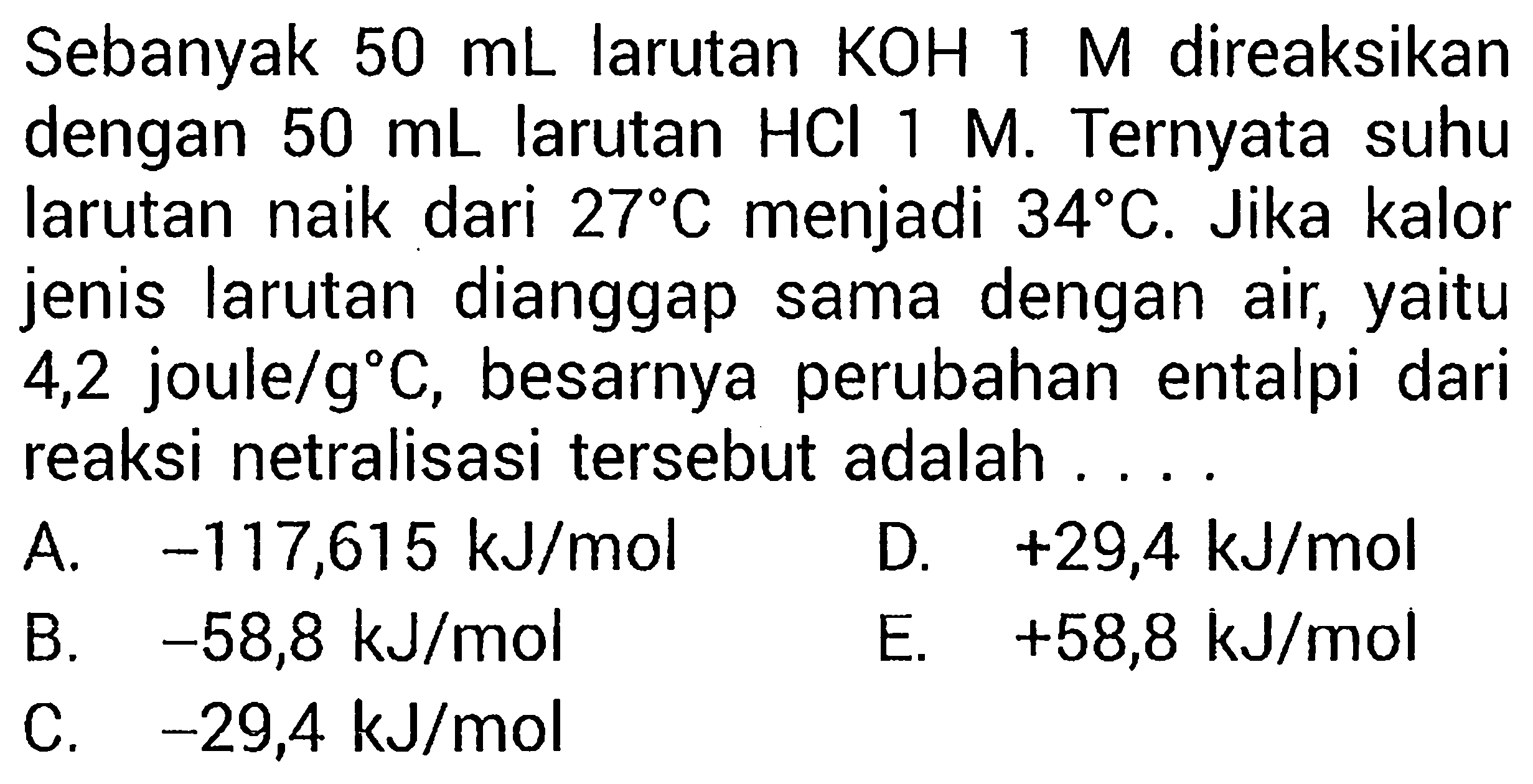 Sebanyak  50 mL  larutan  KOH 1 M  direaksikan dengan  50 mL  larutan  HCl 1 M . Ternyata suhu larutan naik dari  27C  menjadi  34C . Jika kalor jenis larutan dianggap sama dengan air, yaitu 4,2 joule/gC , besarnya perubahan entalpi dari reaksi netralisasi tersebut adalah ....