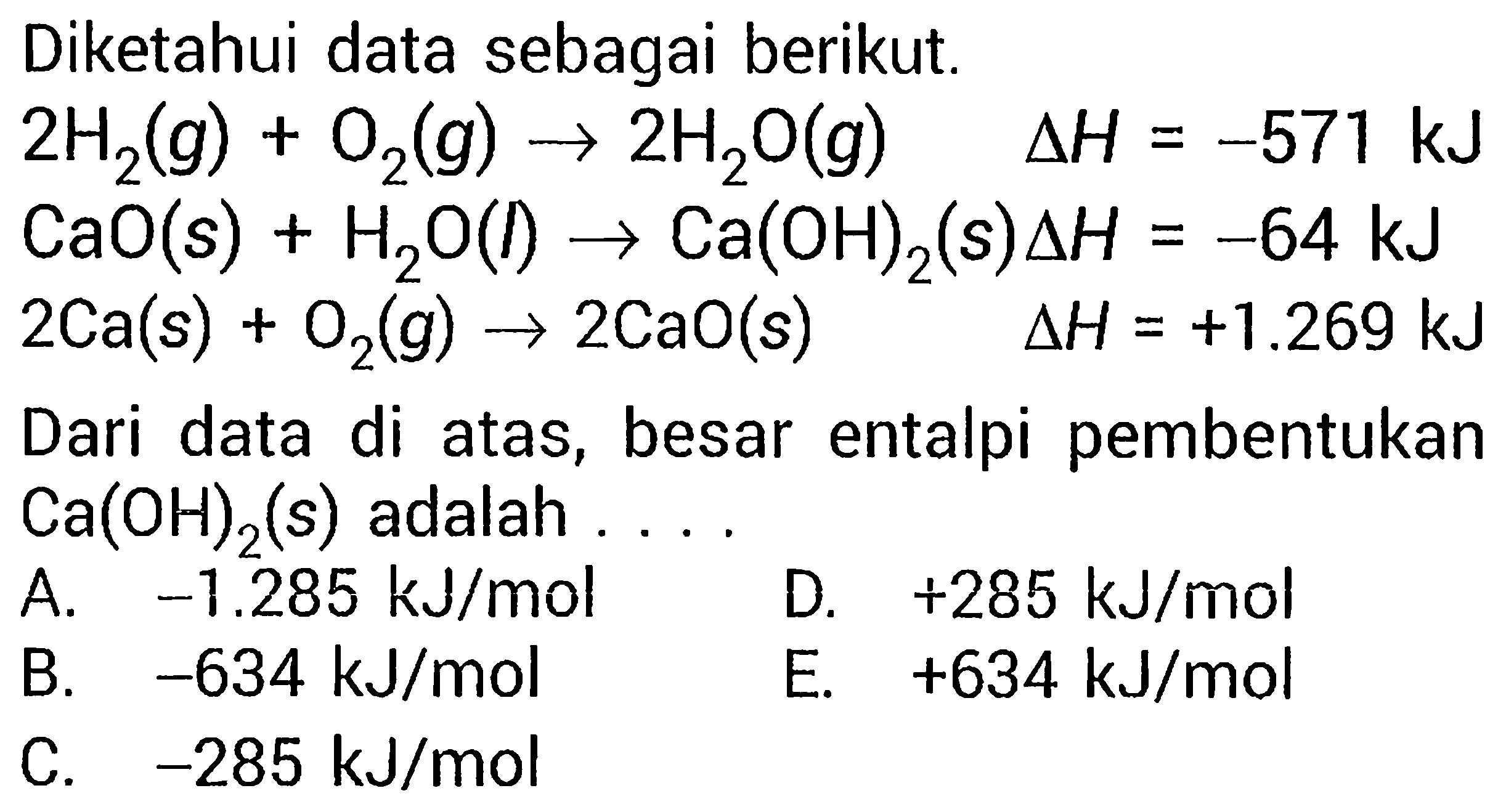 Diketahui data sebagai berikut.  2H2(g)+O2(g)->2H2O(g)        segitiga H=-571 kJ  CaO(s)+H2O(l)->Ca(OH)2(s) segitiga H=-64 kJ  2Ca(s)+O2(g)->2CaO(s) Dari data di atas, besar entalpi pembentukan segitiga H=+1.269 kJ Ca(OH)2(s)  adalah  ... 