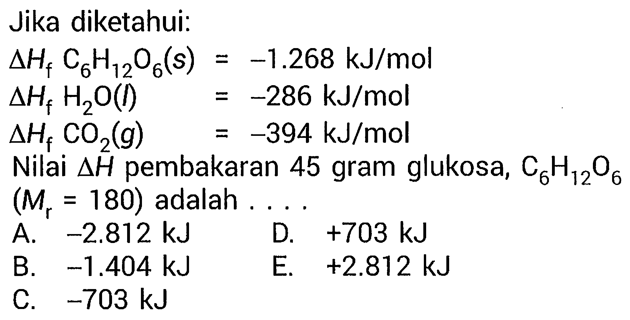 Jika diketahui: 
delta Hf C6H12O6 (s) = -1.268 kJ/mol 
delta Hf H2O (l) = -286 kJ/mol 
delta Hf CO2 (g) = -394 kJ/mol 
Nilai delta H pembakaran 45 gram glukosa, C6H12O6 (Mr = 180) adalah 