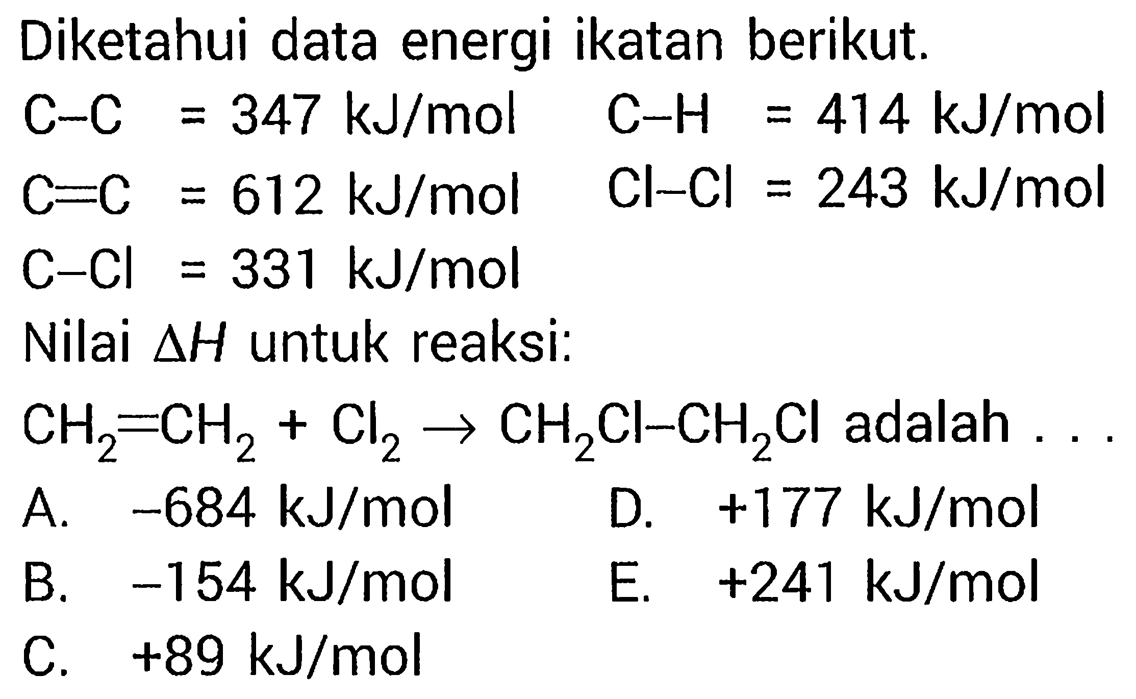 Diketahui data energi ikatan berikut.C-C=347 kJ/mol C=C=612 kJ/mol C-Cl=331 kJ/mol C-H = 414 kJ/mol Cl-Cl = 243 kJ/mol Nilai delta H untuk reaksi: CH2=CH2 + Cl2 -> CH2Cl-CH2Cl adalah  ... kJ/mol    