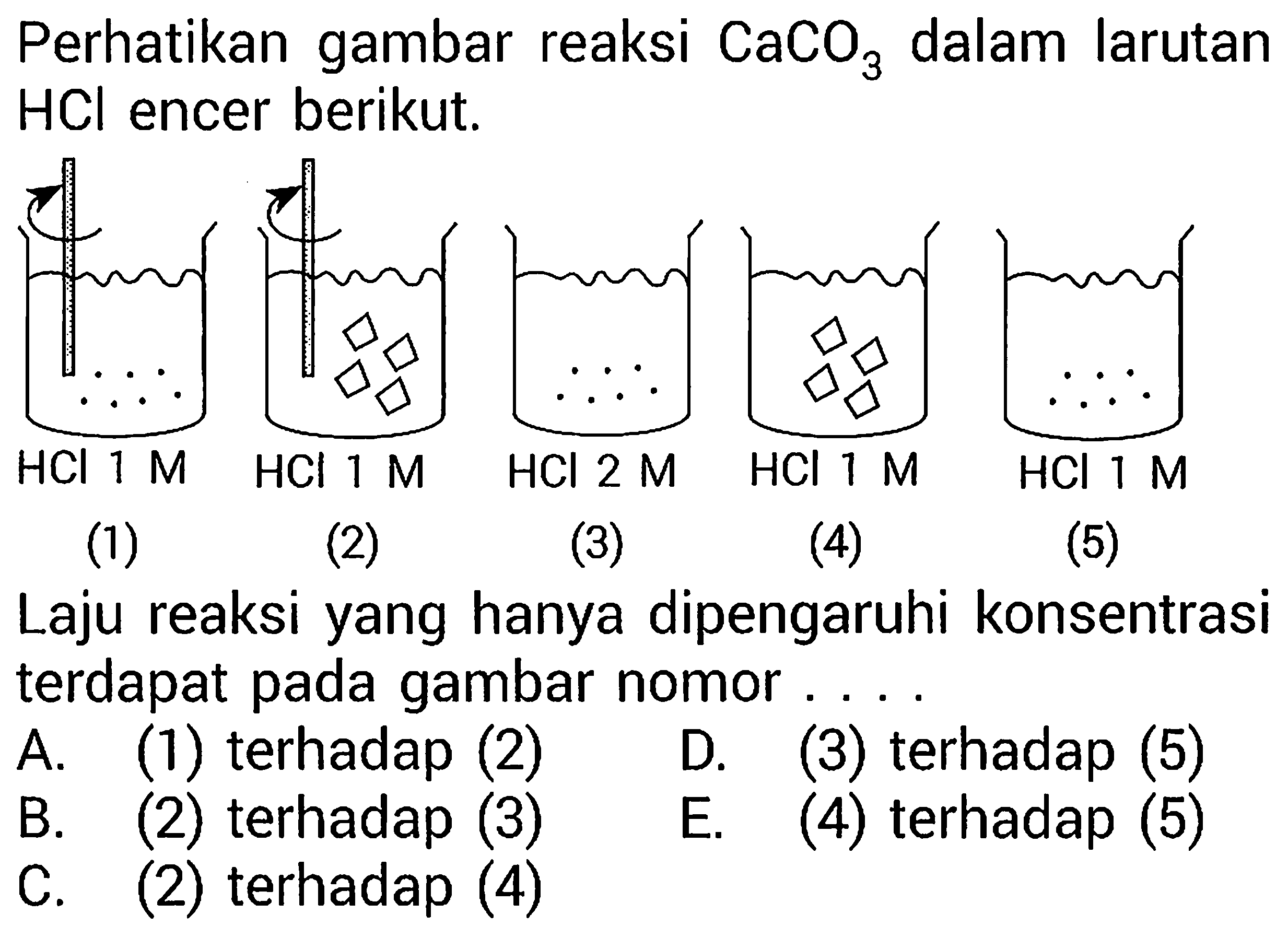 Perhatikan gambar reaksi CaCO3 dalam larutan HCl encer berikut.(1) HCl 1 M (2) HCl 1 M(3) HCl 2 M(4) HCl 1 M(5) HCl 1 MLaju reaksi yang hanya dipengaruhi konsentrasi terdapat pada gambar nomor.... A. (1) terhadap (2) D. (3) terhadap (5) B. (2) terhadap (3) E. (4) terhadap (5) C. (2) terhadap (4)