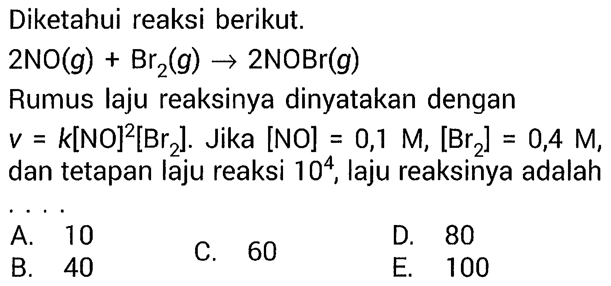 Diketahui reaksi berikut.  2 NO(g) + Br2(g) -> 2 NOBr(g) Rumus laju reaksinya dinyatakan dengan v = k[NO]^2[Br2]. Jika [NO] = 0,1 Mr[Br2] = 0,4 M, dan tetapan laju reaksi 10^4, laju reaksinya adalah