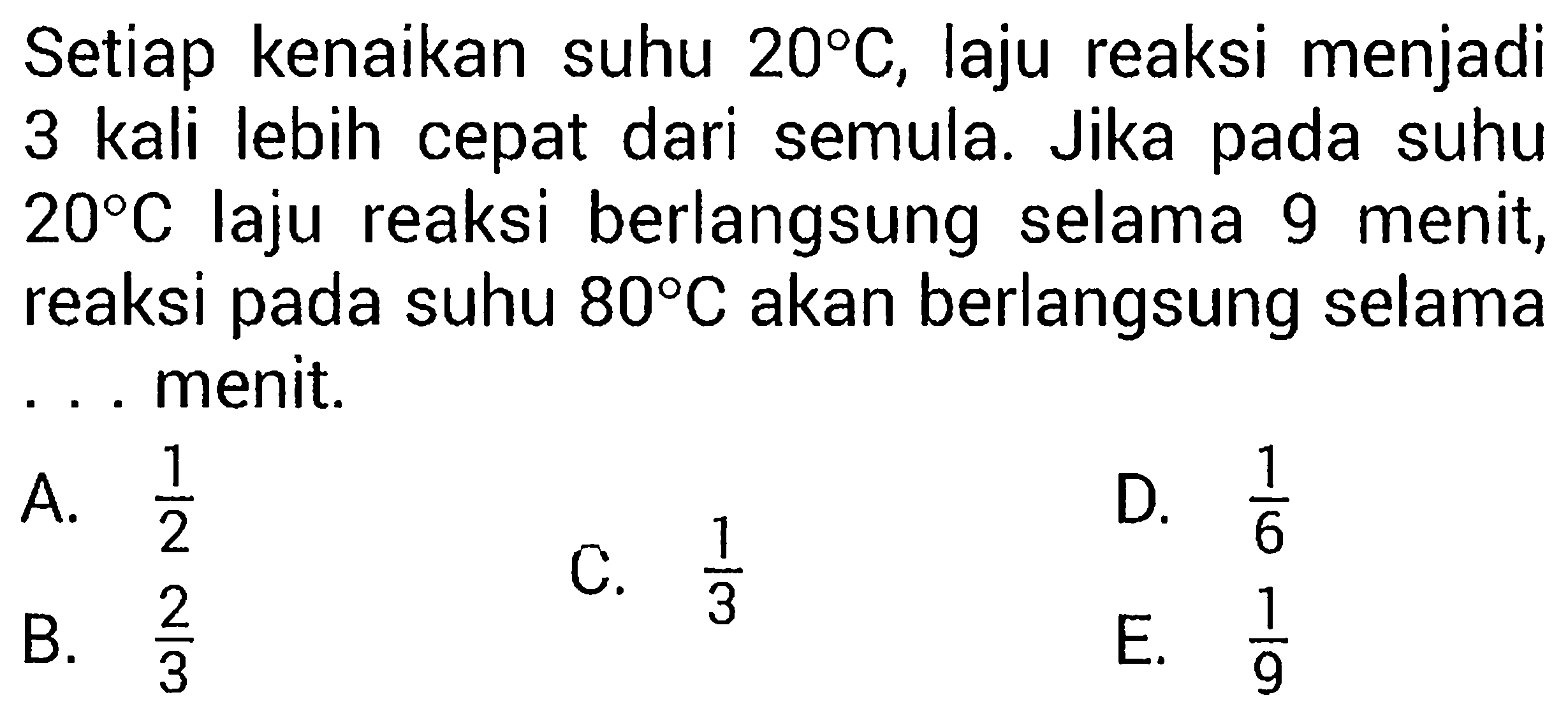 Setiap kenaikan suhu 20 C, laju reaksi menjadi 3 kali lebih cepat dari semula. Jika pada suhu 20 C laju reaksi berlangsung selama 9 menit, reaksi pada suhu 80 C akan berlangsung selama...menit.  