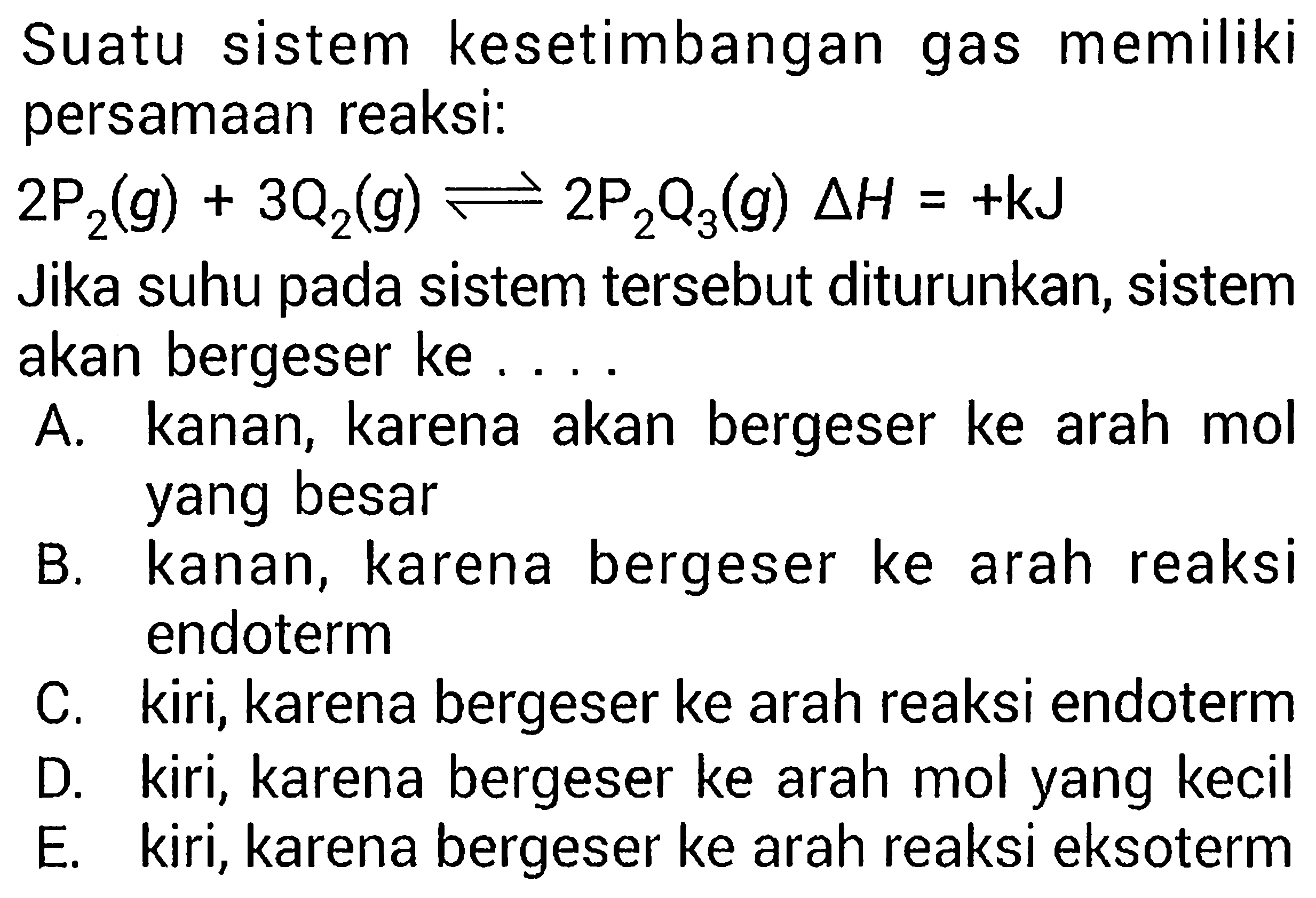 Suatu sistem kesetimbangan gas memilikipersamaan reaksi: 2 kg2(g)+3Q2(g)<-2kg2Q3(g) segitiga H=+kJ Jika suhu pada sistem tersebut diturunkan, sistemakan bergeser ke  ... 