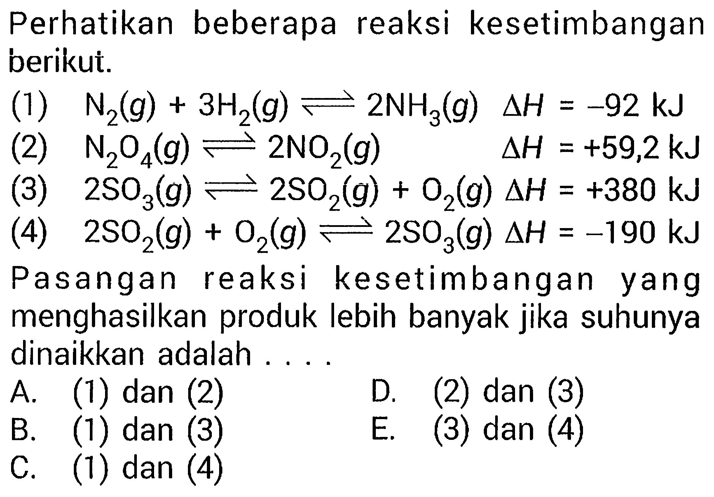 Perhatikan beberapa reaksi kesetimbangan berikut. (1) N2(g)+3 H2(g)<=>2 NH3(g) segitiga H=-92 kJ (2) N2 O4(g)<=>2 NO2(g) segitiga H=+59,2 kJ (3) 2 SO3(g)<=>2 SO2(g)+O2(g) segitiga H=+380 kJ (4) 2 SO2(g)+O2(g)<=>2 SO3(g) segitiga H=-190 kJ Pasangan reaksi kesetimbangan yang menghasilkan produk lebih banyak jika suhunya dinaikkan adalah .... 