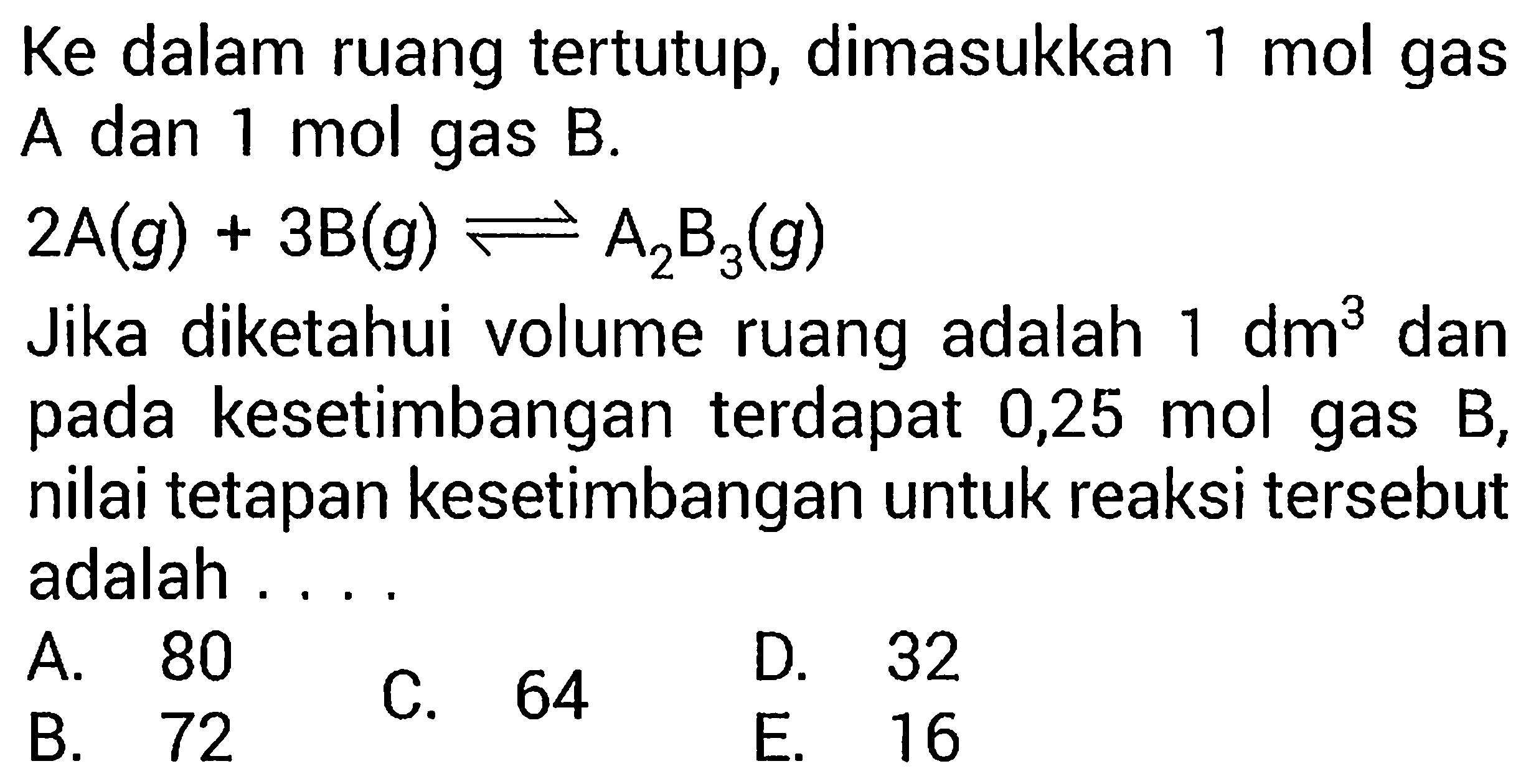 Ke dalam ruang tertutup, dimasukkan  1 mol  gasA dan 1 mol gas B. 2A(g)+3B(g)<=>A2B3(g) Jika diketahui volume ruang adalah  1 dm^3  danpada kesetimbangan terdapat  0,25 mol  gas  B ,nilai tetapan kesetimbangan untuk reaksi tersebutadalah  ... .