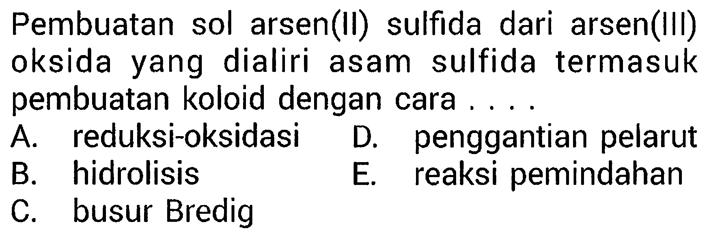 Pembuatan sol arsen(II) sulfida dari arsen(III)
oksida yang dialiri asam sulfida termasuk
pembuatan koloid dengan cara ....
 l  A. reduksi-oksidasi     D. penggantian pelarut     B.     hidrolisis     E. reaksi pemindahan     C. busur Bredig    