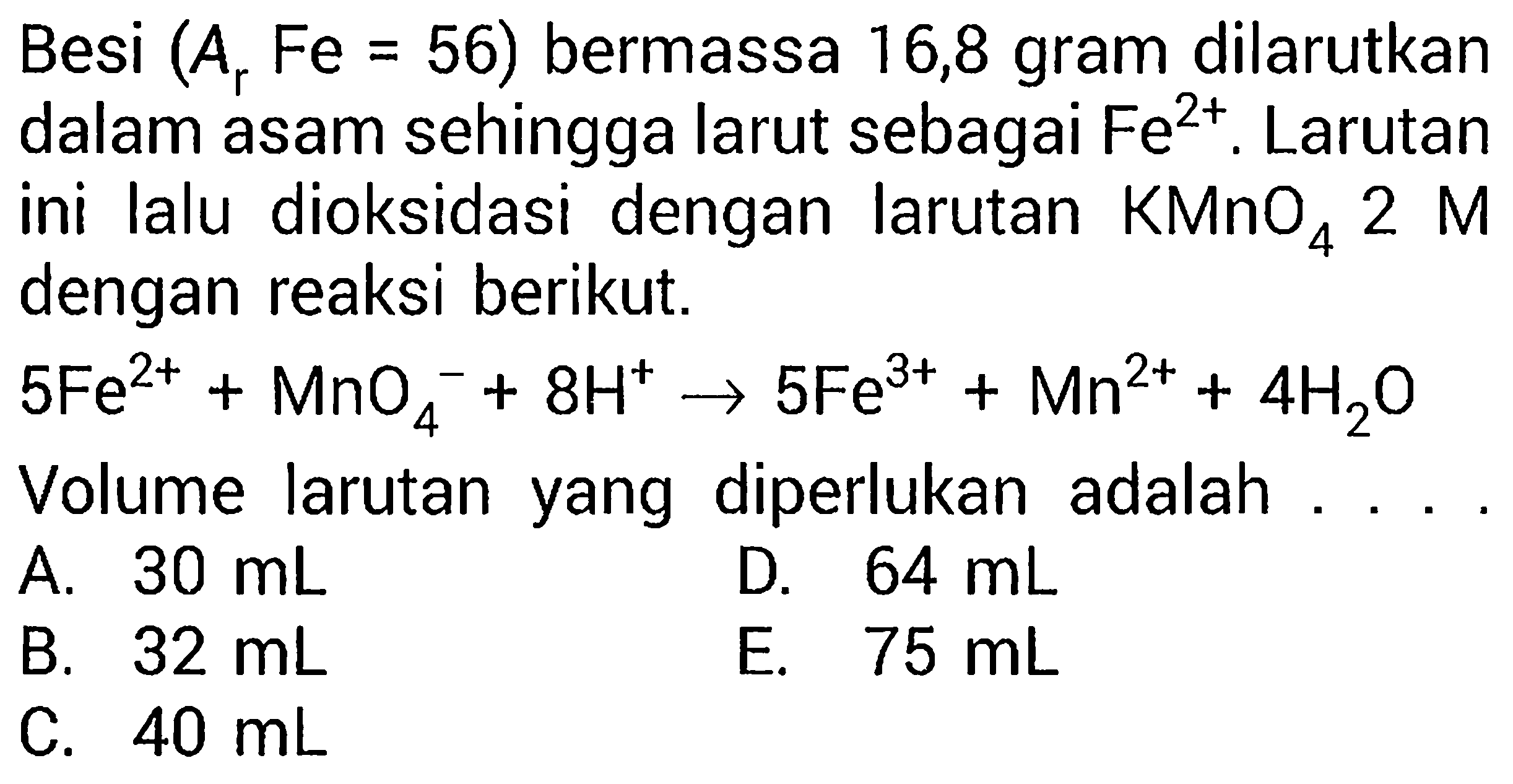 Besi (Ar Fe = 56) bermassa 16,8 gram dilarutkan dalam asam sehingga larut sebagai Fe^(2+). Larutan ini lalu dioksidasi dengan larutan KMnO4 2 M dengan reaksi berikut. 
5 Fe^(2+) + MnO4^- + 8 H^+ -> 5 Fe^(3+) + Mn^(2+) + 4 H2O Volume larutan yang diperlukan adalah 