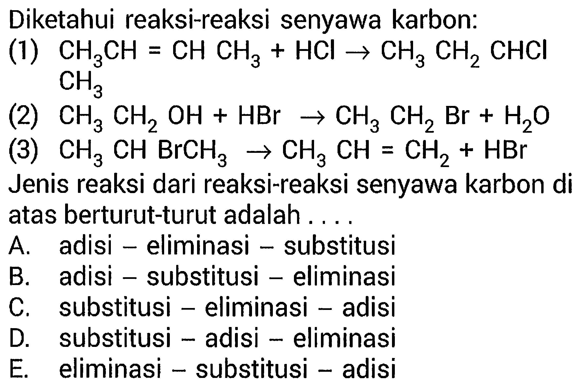 Diketahui reaksi-reaksi senyawa karbon:(1) CH3CH=CHCH3+HCl -> CH3CH2CHClCH3 (2) CH3CH2OH+HBr -> CH3CH2Br+H2O (3) CH3CHBrCH3 -> CH3CH=CH2+HBr Jenis reaksi dari reaksi-reaksi senyawa karbon di atas berturut-turut adalah...A. adisi - eliminasi - substitusi B. adisi - substitusi - eliminasi C. substitusi - eliminasi - adisi D. substitusi - adisi - eliminasi E. eliminasi - substitusi - adisi